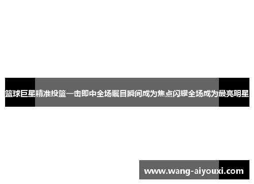 篮球巨星精准投篮一击即中全场瞩目瞬间成为焦点闪耀全场成为最亮明星