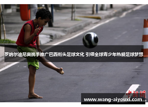 罗纳尔迪尼奥携手推广巴西街头足球文化 引领全球青少年热爱足球梦想