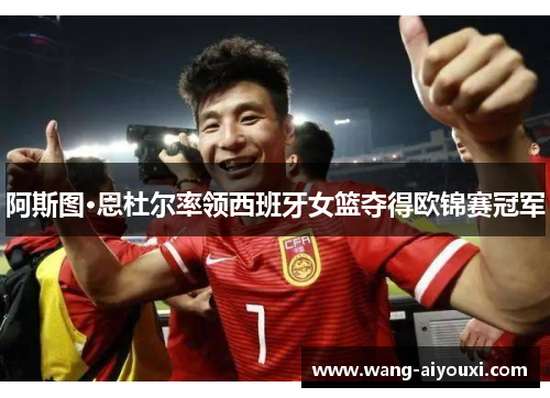 阿斯图·恩杜尔率领西班牙女篮夺得欧锦赛冠军