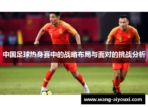中国足球热身赛中的战略布局与面对的挑战分析