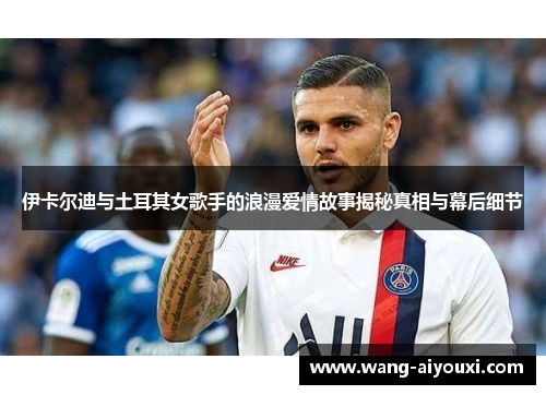 伊卡尔迪与土耳其女歌手的浪漫爱情故事揭秘真相与幕后细节