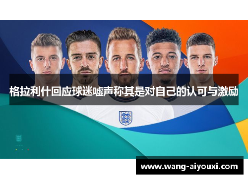格拉利什回应球迷嘘声称其是对自己的认可与激励