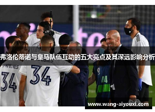 弗洛伦蒂诺与皇马队伍互动的五大亮点及其深远影响分析