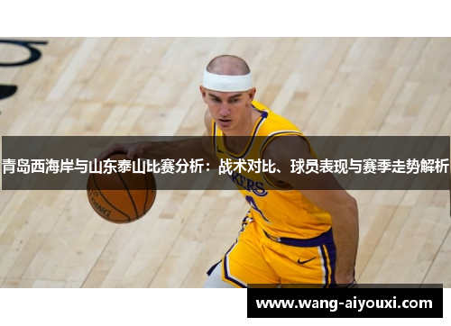 青岛西海岸与山东泰山比赛分析：战术对比、球员表现与赛季走势解析