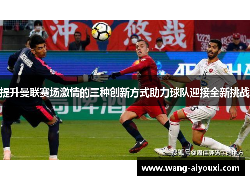 提升曼联赛场激情的三种创新方式助力球队迎接全新挑战