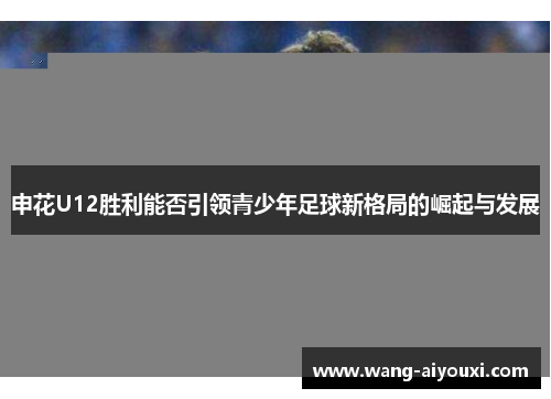 申花U12胜利能否引领青少年足球新格局的崛起与发展