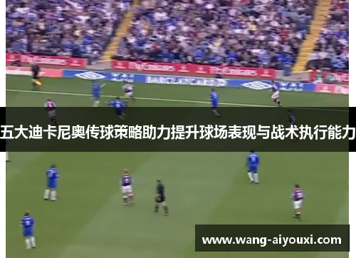 五大迪卡尼奥传球策略助力提升球场表现与战术执行能力