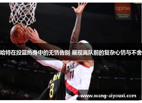 哈特在投篮热身中的无情告别 展现离队前的复杂心情与不舍