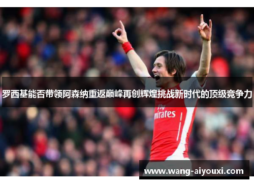 罗西基能否带领阿森纳重返巅峰再创辉煌挑战新时代的顶级竞争力
